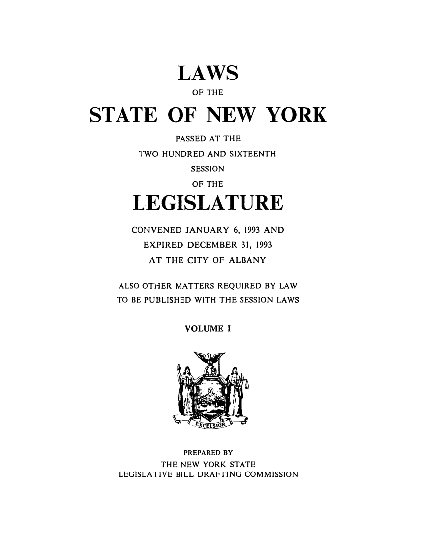 handle is hein.ssl/ssny0024 and id is 1 raw text is: LAWS
OF THE
STATE OF NEW YORK
PASSED AT THE
TWO HUNDRED AND SIXTEENTH
SESSION
OF THE
LEGISLATURE
CONVENED JANUARY 6, 1993 AND
EXPIRED DECEMBER 31, 1993
AT THE CITY OF ALBANY
ALSO OTHER MATTERS REQUIRED BY LAW
TO BE PUBLISHED WITH THE SESSION LAWS
VOLUME I
CELS10
PREPARED BY
THE NEW YORK STATE
LEGISLATIVE BILL DRAFTING COMMISSION


