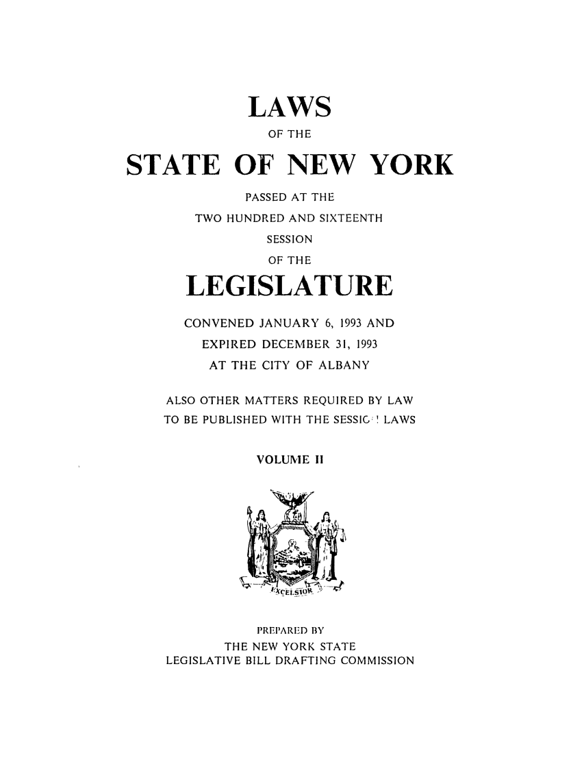 handle is hein.ssl/ssny0025 and id is 1 raw text is: LAWS
OF THE
STATE OF NEW YORK
PASSED AT THE
TWO HUNDRED AND SIXTEENTH
SESSION
OF THE
LEGISLATURE
CONVENED JANUARY 6, 1993 AND
EXPIRED DECEMBER 31, 1993
AT THE CITY OF ALBANY
ALSO OTHER MATTERS REQUIRED BY LAW
TO BE PUBLISHED WITH THE SESSIG! LAWS
VOLUME I1
PREIPARF'D BY
THE NEW YORK STATE
LEGISLATIVE BILL DRAFTING COMMISSION



