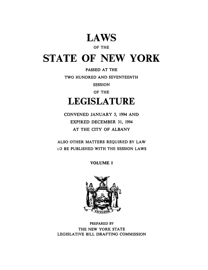handle is hein.ssl/ssny0027 and id is 1 raw text is: LAWS
OF THE
STATE OF NEW YORK
PASSED AT THE
TWO HUNDRED AND SEVENTEENTH
SESSION
OF THE
LEGISLATURE
CONVENED JANUARY 5, 1994 AND
EXPIRED DECEMBER 31, 1994
AT THE CITY OF ALBANY
ALSO OTHER MATTERS REQUIRED BY LAW
lO BE PUBLISHED WITH THE SESSION LAWS
VOLUME I
PREPARED BY
THE NEW YORK STATE
LEGISLATIVE BILL DRAFTING COMMISSION


