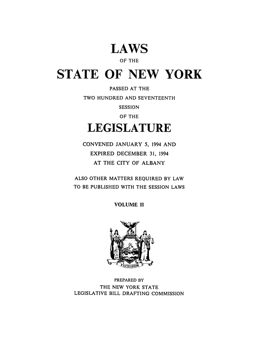 handle is hein.ssl/ssny0028 and id is 1 raw text is: LAWS
OF THE
STATE OF NEW YORK
PASSED AT THE
TWO HUNDRED AND SEVENTEENTH
SESSION
OF THE
LEGISLATURE
CONVENED JANUARY 5, 1994 AND
EXPIRED DECEMBER 31, 1994
AT THE CITY OF ALBANY
ALSO OTHER MATTERS REQUIRED BY LAW
TO BE PUBLISHED WITH THE SESSION LAWS
VOLUME II
-. CEL 1 0
PREPARED BY
THE NEW YORK STATE
LEGISLATIVE BILL DRAFTING COMMISSION


