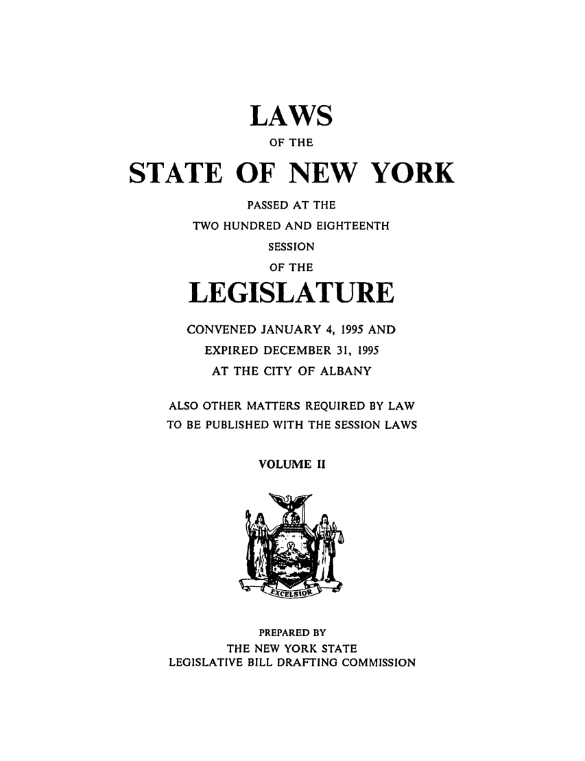 handle is hein.ssl/ssny0031 and id is 1 raw text is: LAWS
OF THE
STATE OF NEW YORK
PASSED AT THE
TWO HUNDRED AND EIGHTEENTH
SESSION
OF THE
LEGISLATURE
CONVENED JANUARY 4, 1995 AND
EXPIRED DECEMBER 31, 1995
AT THE CITY OF ALBANY
ALSO OTHER MATTERS REQUIRED BY LAW
TO BE PUBLISHED WITH THE SESSION LAWS
VOLUME II
PREPARED BY
THE NEW YORK STATE
LEGISLATIVE BILL DRAFTING COMMISSION


