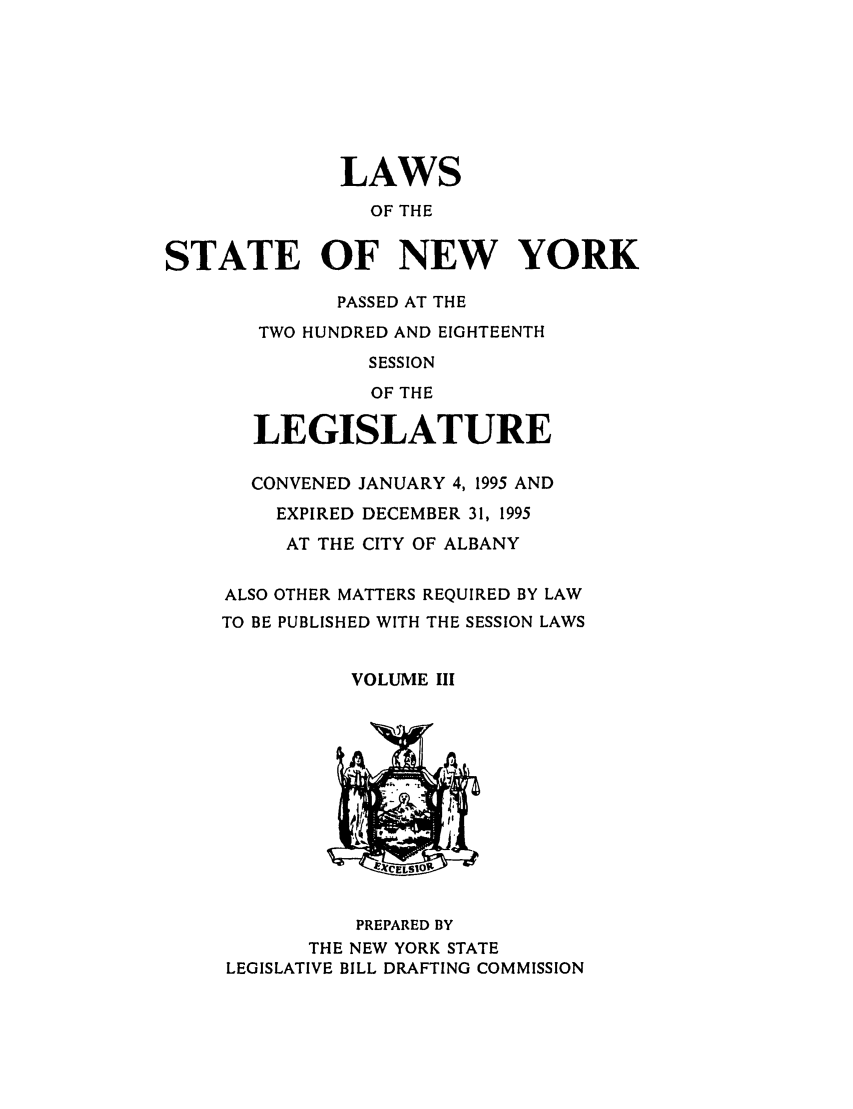 handle is hein.ssl/ssny0032 and id is 1 raw text is: LAWS
OF THE
STATE OF NEW YORK
PASSED AT THE
TWO HUNDRED AND EIGHTEENTH
SESSION
OF THE
LEGISLATURE
CONVENED JANUARY 4, 1995 AND
EXPIRED DECEMBER 31, 1995
AT THE CITY OF ALBANY
ALSO OTHER MATTERS REQUIRED BY LAW
TO BE PUBLISHED WITH THE SESSION LAWS
VOLUME III
PREPARED BY
THE NEW YORK STATE
LEGISLATIVE BILL DRAFTING COMMISSION


