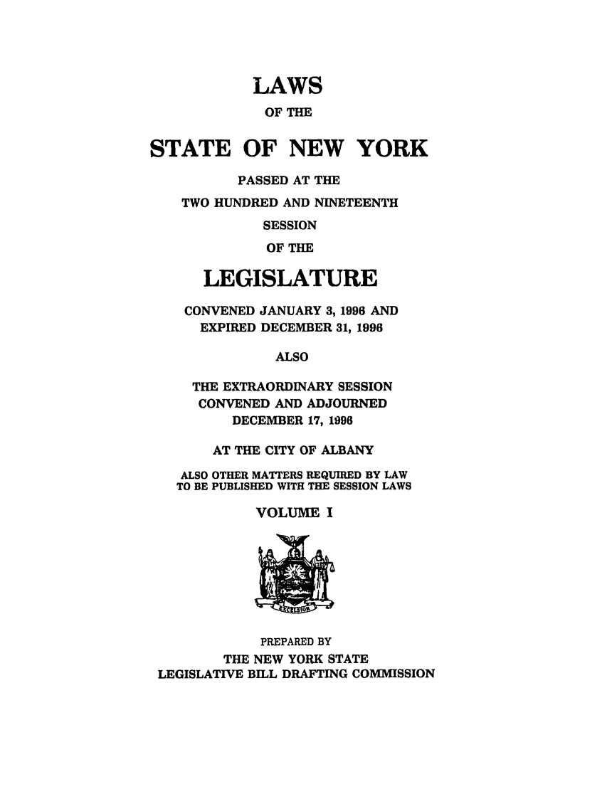 handle is hein.ssl/ssny0033 and id is 1 raw text is: LAWS
OF THE
STATE OF NEW YORK
PASSED AT THE
TWO HUNDRED AND NINETEENTH
SESSION
OF THE
LEGISLATURE
CONVENED JANUARY 3, 1996 AND
EXPIRED DECEMBER 31, 1996
ALSO
THE EXTRAORDINARY SESSION
CONVENED AND ADJOURNED
DECEMBER 17, 1996
AT THE CITY OF ALBANY
ALSO OTHER MATTERS REQUIRED BY LAW
TO BE PUBLISHED WITH THE SESSION LAWS
VOLUME I

PREPARED BY
THE NEW YORK STATE
LEGISLATIVE BILL DRAFTING COMMISSION


