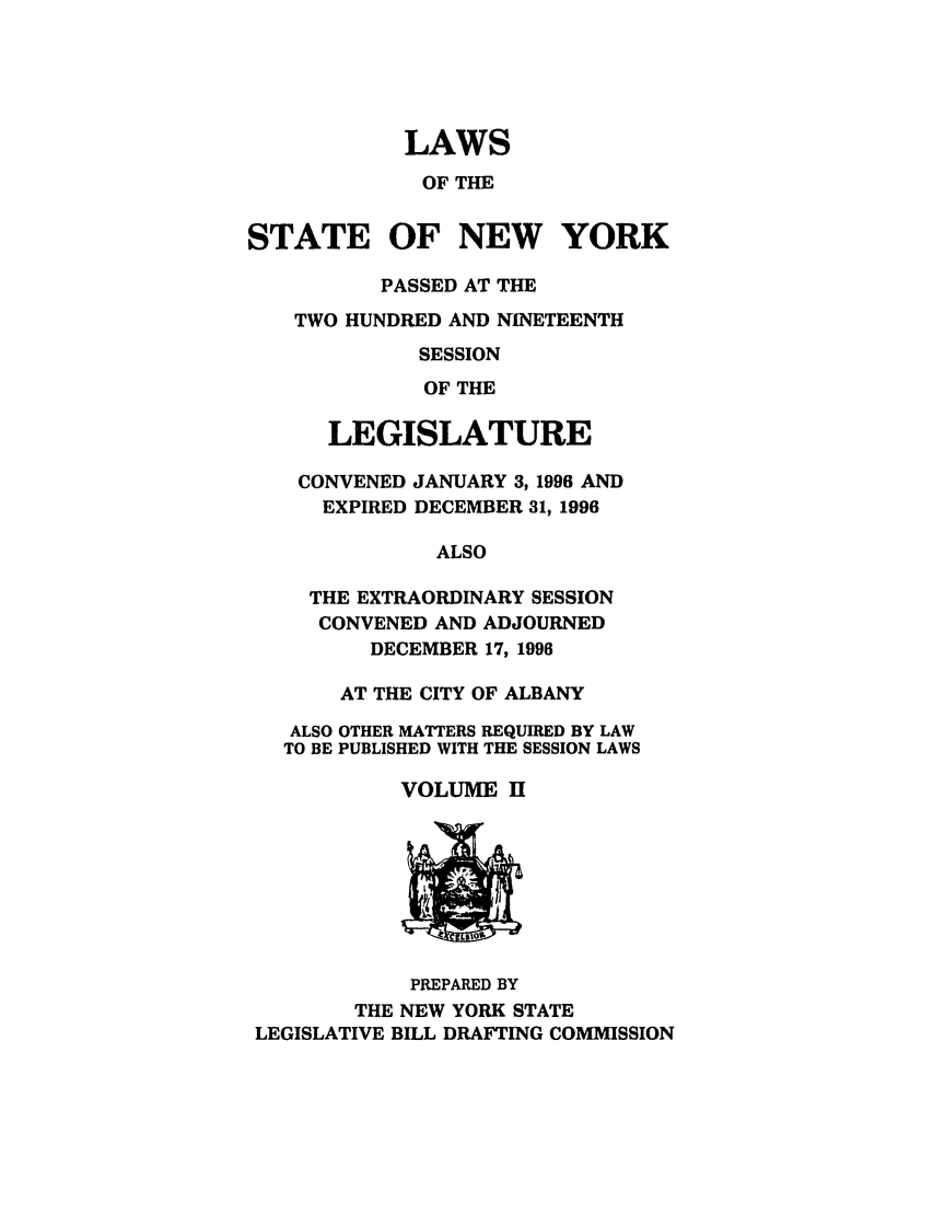 handle is hein.ssl/ssny0034 and id is 1 raw text is: LAWS
OF THE
STATE OF NEW YORK
PASSED AT THE
TWO HUNDRED AND NINETEENTH
SESSION
OF THE
LEGISLATURE
CONVENED JANUARY 3, 1996 AND
EXPIRED DECEMBER 31, 1996
ALSO
THE EXTRAORDINARY SESSION
CONVENED AND ADJOURNED
DECEMBER 17, 1996
AT THE CITY OF ALBANY
ALSO OTHER MATTERS REQUIRED BY LAW
TO BE PUBLISHED WITH THE SESSION LAWS
VOLUME H

PREPARED BY
THE NEW YORK STATE
LEGISLATIVE BILL DRAFTING COMMISSION


