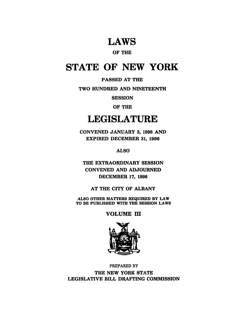 handle is hein.ssl/ssny0035 and id is 1 raw text is: LAWS
OF THE
STATE OF NEW YORK
PASSED AT THE
TWO HUNDRED AND NINETEENTH
SESSION
OF THE
LEGISLATURE
CONVENED JANUARY 3, 1996 AND
EXPIRED DECEMBER 31, 1996
ALSO
THE EXTRAORDINARY SESSION
CONVENED AND ADJOURNED
DECEMBER 17, 1996
AT THE CITY OF ALBANY
ALSO OTHER MATTERS REQUIRED BY LAW
TO BE PUBLISHED WITH THE SESSION LAWS
VOLUME I

PREPARED BY
THE NEW YORK STATE
LEGISLATIVE BILL DRAFTING COMMISSION



