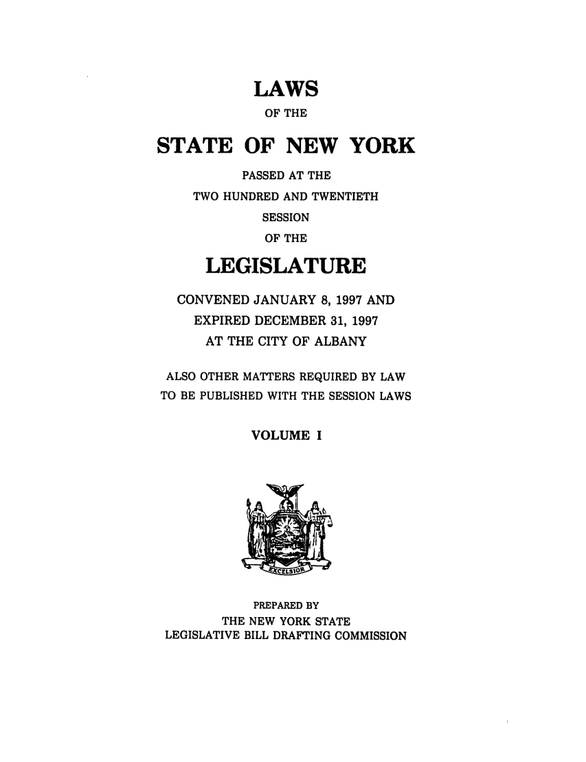 handle is hein.ssl/ssny0036 and id is 1 raw text is: LAWS
OF THE
STATE OF NEW YORK
PASSED AT THE
TWO HUNDRED AND TWENTIETH
SESSION
OF THE
LEGISLATURE
CONVENED JANUARY 8, 1997 AND
EXPIRED DECEMBER 31, 1997
AT THE CITY OF ALBANY

ALSO
TO BE

OTHER MATTERS REQUIRED BY LAW
PUBLISHED WITH THE SESSION LAWS

VOLUME I

PREPARED BY
THE NEW YORK STATE
LEGISLATIVE BILL DRAFTING COMMISSION


