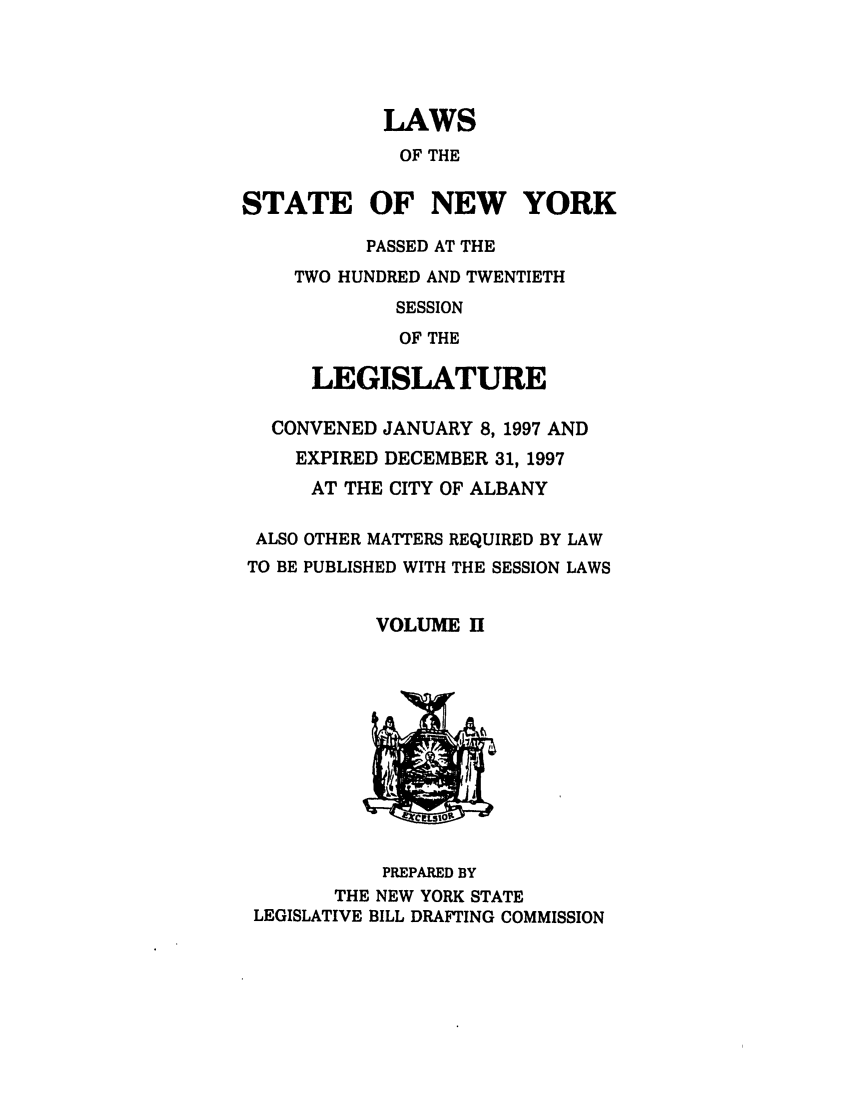 handle is hein.ssl/ssny0037 and id is 1 raw text is: LAWS
OF THE
STATE OF NEW YORK
PASSED AT THE
TWO HUNDRED AND TWENTIETH
SESSION
OF THE
LEGISLATURE
CONVENED JANUARY 8, 1997 AND
EXPIRED DECEMBER 31, 1997
AT THE CITY OF ALBANY

ALSO
TO BE

OTHER MATTERS REQUIRED BY LAW
PUBLISHED WITH THE SESSION LAWS

VOLUME H

PREPARED BY
THE NEW YORK STATE
LEGISLATIVE BILL DRAFTING COMMISSION



