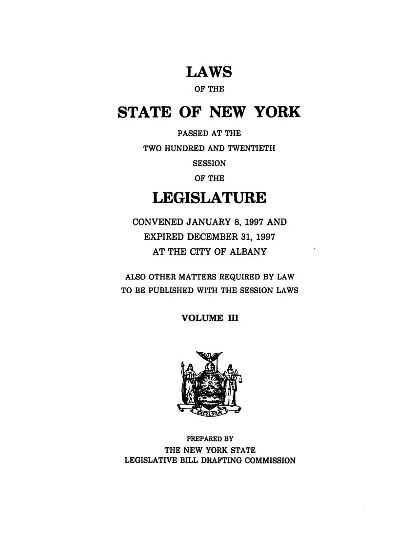 handle is hein.ssl/ssny0038 and id is 1 raw text is: LAWS
OF THE
STATE OF NEW YORK
PASSED AT THE
TWO HUNDRED AND TWENTIETH
SESSION
OF THE
LEGISLATURE
CONVENED JANUARY 8, 1997 AND
EXPIRED DECEMBER 31, 1997
AT THE CITY OF ALBANY
ALSO OTHER MATTERS REQUIRED BY LAW
TO BE PUBLISHED WITH THE SESSION LAWS
VOLUME I
PREPARED BY
THE NEW YORK STATE
LEGISLATIVE BILL DRAFTING COMMISSION


