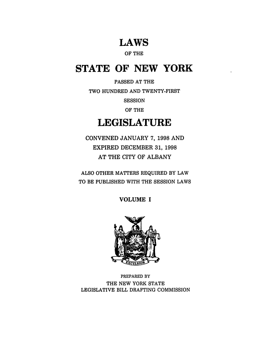 handle is hein.ssl/ssny0039 and id is 1 raw text is: LAWS
OF THE
STATE OF NEW YORK
PASSED AT THE
TWO HUNDRED AND TWENTY-FIRST
SESSION
OF THE
LEGISLATURE
CONVENED JANUARY 7, 1998 AND
EXPIRED DECEMBER 31, 1998
AT THE CITY OF ALBANY

ALSO
TO BE

OTHER MATTERS REQUIRED BY LAW
PUBLISHED WITH THE SESSION LAWS

VOLUME I

PREPARED BY
THE NEW YORK STATE
LEGISLATIVE BILL DRAFTING COMMISSION


