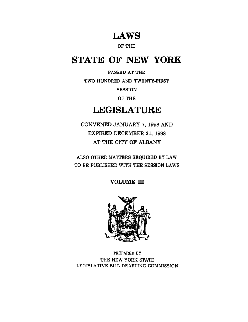 handle is hein.ssl/ssny0041 and id is 1 raw text is: LAWS
OF THE
STATE OF NEW YORK
PASSED AT THE
TWO HUNDRED AND TWENTY-FIRST
SESSION
OF THE
LEGISLATURE
CONVENED JANUARY 7, 1998 AND
EXPIRED DECEMBER 31, 1998
AT THE CITY OF ALBANY
ALSO OTHER MATTERS REQUIRED BY LAW
TO BE PUBLISHED WITH THE SESSION LAWS
VOLUME III

PREPARED BY
THE NEW YORK STATE
LEGISLATIVE BILL DRAFTING COMMISSION


