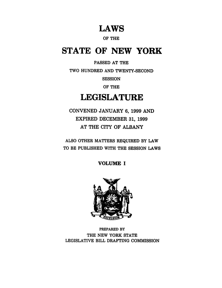 handle is hein.ssl/ssny0042 and id is 1 raw text is: LAWS
OF THE
STATE OF NEW YORK
PASSED AT THE
TWO HUNDRED AND TWENTY-SECOND
SESSION
OF THE
LEGISLATURE
CONVENED JANUARY 6, 1999 AND
EXPIRED DECEMBER 31, 1999
AT THE CITY OF ALBANY

ALSO
TO BE

OTHER MATTERS REQUIRED BY LAW
PUBLISHED WITH THE SESSION LAWS

VOLUME I

PREPARED BY
THE NEW YORK STATE
LEGISLATIVE BILL DRAFTING COMMISSION


