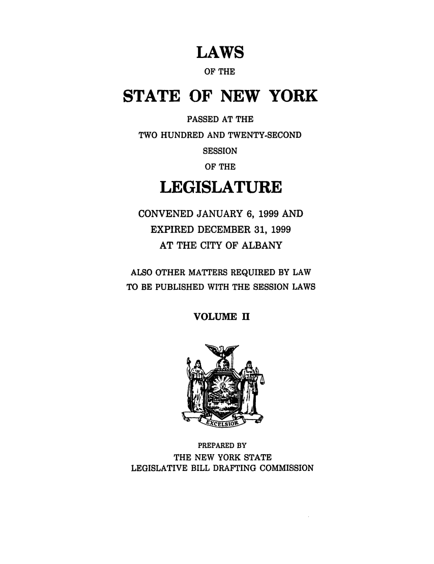 handle is hein.ssl/ssny0043 and id is 1 raw text is: LAWS
OF THE
STATE OF NEW YORK
PASSED AT THE
TWO HUNDRED AND TWENTY-SECOND
SESSION
OF THE
LEGISLATURE
CONVENED JANUARY 6, 1999 AND
EXPIRED DECEMBER 31, 1999
AT THE CITY OF ALBANY
ALSO OTHER MATTERS REQUIRED BY LAW
TO BE PUBLISHED WITH THE SESSION LAWS
VOLUME H

PREPARED BY
THE NEW YORK STATE
LEGISLATIVE BILL DRAFTING COMMISSION


