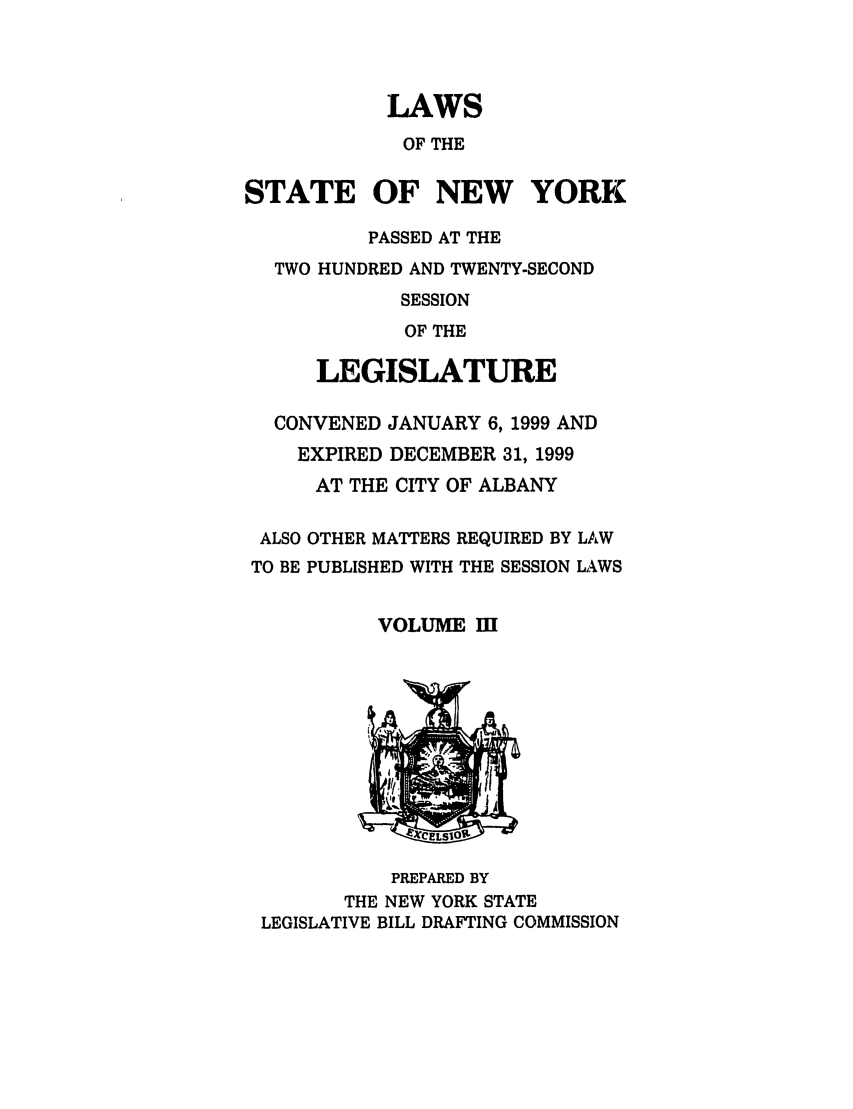 handle is hein.ssl/ssny0044 and id is 1 raw text is: LAWS
OF THE
STATE OF NEW YORK
PASSED AT THE
TWO HUNDRED AND TWENTY-SECOND
SESSION
OF THE
LEGISLATURE
CONVENED JANUARY 6, 1999 AND
EXPIRED DECEMBER 31, 1999
AT THE CITY OF ALBANY

ALSO
TO BE

OTHER MATTERS REQUIRED BY LAW
PUBLISHED WITH THE SESSION LAWS

VOLUME MI

PREPARED BY
THE NEW YORK STATE
LEGISLATIVE BILL DRAFTING COMMISSION


