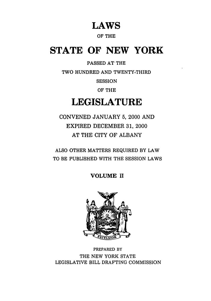 handle is hein.ssl/ssny0046 and id is 1 raw text is: LAWS
OF THE
STATE OF NEW YORK
PASSED AT THE
TWO HUNDRED AND TWENTY-THIRD
SESSION
OF THE
LEGISLATURE
CONVENED JANUARY 5, 2000 AND
EXPIRED DECEMBER 31, 2000
AT THE CITY OF ALBANY
ALSO OTHER MATTERS REQUIRED BY LAW
TO BE PUBLISHED WITH THE SESSION LAWS
VOLUME I
PREPARED BY
THE NEW YORK STATE
LEGISLATIVE BILL DRAFTING COMMISSION


