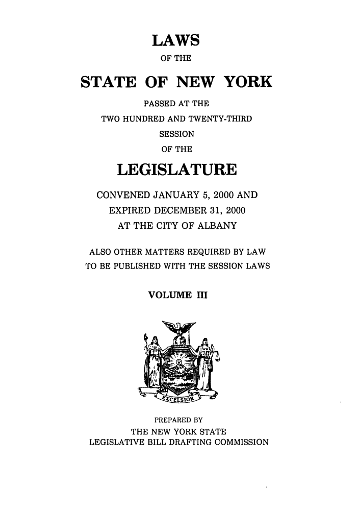 handle is hein.ssl/ssny0047 and id is 1 raw text is: LAWS
OF THE
STATE OF NEW YORK
PASSED AT THE
TWO HUNDRED AND TWENTY-THIRD
SESSION
OF THE
LEGISLATURE
CONVENED JANUARY 5, 2000 AND
EXPIRED DECEMBER 31, 2000
AT THE CITY OF ALBANY
ALSO OTHER MATTERS REQUIRED BY LAW
TO BE PUBLISHED WITH THE SESSION LAWS
VOLUME M

PREPARED BY
THE NEW YORK STATE
LEGISLATIVE BILL DRAFTING COMMISSION


