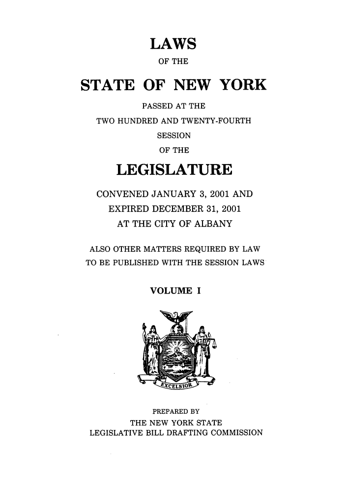handle is hein.ssl/ssny0048 and id is 1 raw text is: LAWS
OF THE
STATE OF NEW YORK
PASSED AT THE
TWO HUNDRED AND TWENTY-FOURTH
SESSION
OF THE
LEGISLATURE
CONVENED JANUARY 3, 2001 AND
EXPIRED DECEMBER 31, 2001
AT THE CITY OF ALBANY
ALSO OTHER MATTERS REQUIRED BY LAW
TO BE PUBLISHED WITH THE SESSION LAWS
VOLUME I

PREPARED BY
THE NEW YORK STATE
LEGISLATIVE BILL DRAFTING COMMISSION


