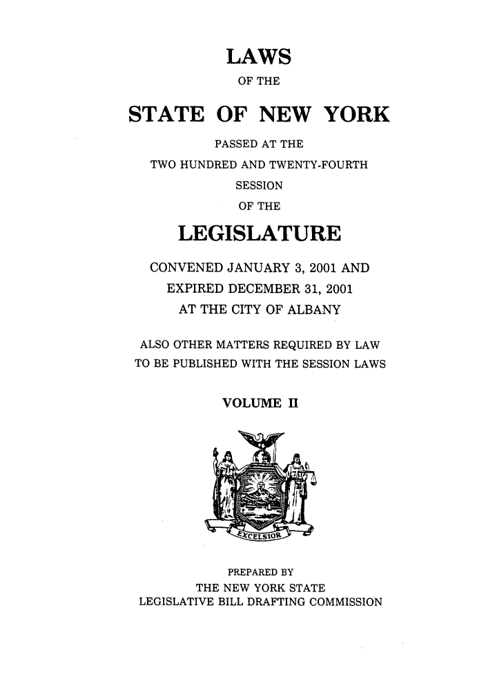 handle is hein.ssl/ssny0049 and id is 1 raw text is: LAWS
OF THE
STATE OF NEW YORK
PASSED AT THE
TWO HUNDRED AND TWENTY-FOURTH
SESSION
OF THE
LEGISLATURE
CONVENED JANUARY 3, 2001 AND
EXPIRED DECEMBER 31, 2001
AT THE CITY OF ALBANY

ALSO
TO BE

OTHER MATTERS REQUIRED BY LAW
PUBLISHED WITH THE SESSION LAWS

VOLUME II

PREPARED BY
THE NEW YORK STATE
LEGISLATIVE BILL DRAFTING COMMISSION


