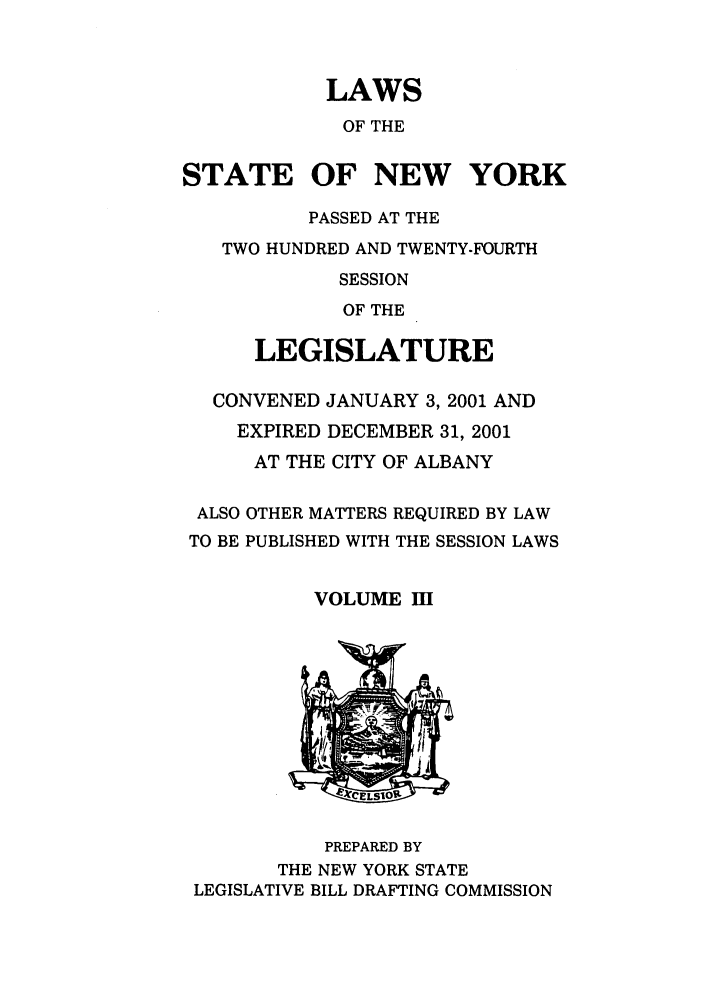 handle is hein.ssl/ssny0050 and id is 1 raw text is: LAWS
OF THE
STATE OF NEW YORK
PASSED AT THE
TWO HUNDRED AND TWENTY-FOURTH
SESSION
OF THE
LEGISLATURE
CONVENED JANUARY 3, 2001 AND
EXPIRED DECEMBER 31, 2001
AT THE CITY OF ALBANY
ALSO OTHER MATTERS REQUIRED BY LAW
TO BE PUBLISHED WITH THE SESSION LAWS
VOLUME mII

PREPARED BY
THE NEW YORK STATE
LEGISLATIVE BILL DRAFTING COMMISSION


