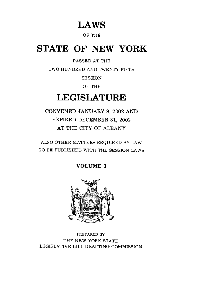 handle is hein.ssl/ssny0051 and id is 1 raw text is: LAWS
OF THE
STATE OF NEW YORK
PASSED AT THE
TWO HUNDRED AND TWENTY-FIFTH
SESSION
OF THE
LEGISLATURE
CONVENED JANUARY 9, 2002 AND
EXPIRED DECEMBER 31, 2002
AT THE CITY OF ALBANY
ALSO OTHER MATTERS REQUIRED BY LAW
TO BE PUBLISHED WITH THE SESSION LAWS
VOLUME I

PREPARED BY
THE NEW YORK STATE
LEGISLATIVE BILL DRAFTING COMMISSION


