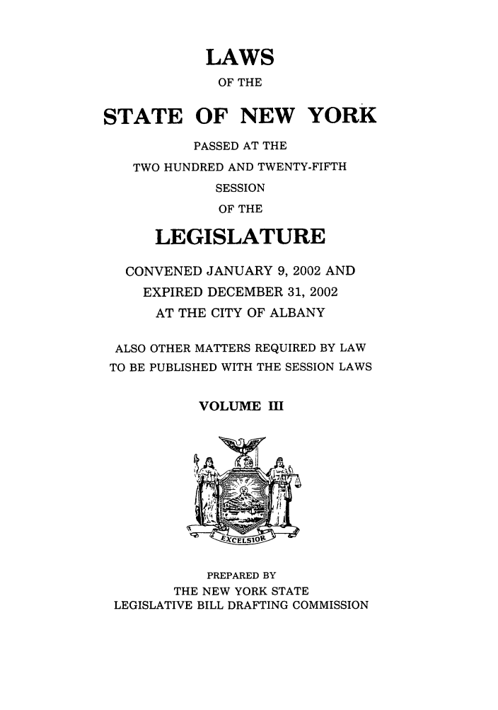 handle is hein.ssl/ssny0053 and id is 1 raw text is: LAWS
OF THE
STATE OF NEW YORK
PASSED AT THE
TWO HUNDRED AND TWENTY-FIFTH
SESSION
OF THE
LEGISLATURE
CONVENED JANUARY 9, 2002 AND
EXPIRED DECEMBER 31, 2002
AT THE CITY OF ALBANY
ALSO OTHER MATTERS REQUIRED BY LAW
TO BE PUBLISHED WITH THE SESSION LAWS
VOLUME m
PREPARED BY
THE NEW YORK STATE
LEGISLATIVE BILL DRAFTING COMMISSION



