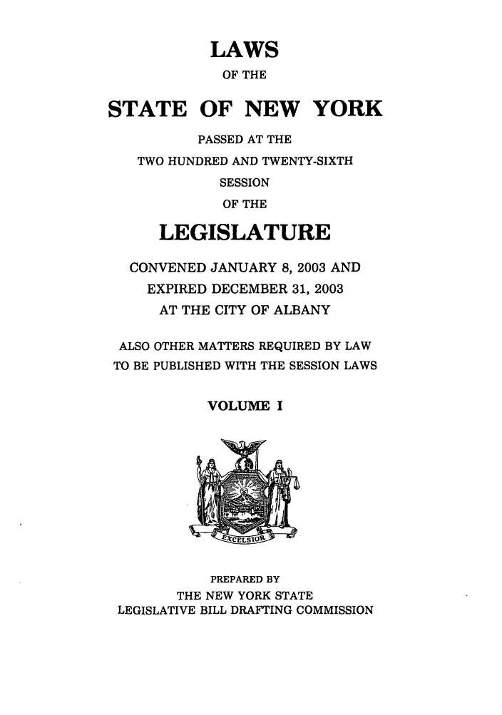 handle is hein.ssl/ssny0054 and id is 1 raw text is: LAWS
OF THE
STATE OF NEW YORK
PASSED AT THE
TWO HUNDRED AND TWENTY-SIXTH
SESSION
OF THE
LEGISLATURE
CONVENED JANUARY 8, 2003 AND
EXPIRED DECEMBER 31, 2003
AT THE CITY OF ALBANY
ALSO OTHER MATTERS REQUIRED BY LAW
TO BE PUBLISHED WITH THE SESSION LAWS
VOLUME I

PREPARED BY
THE NEW YORK STATE
LEGISLATIVE BILL DRAFTING COMMISSION


