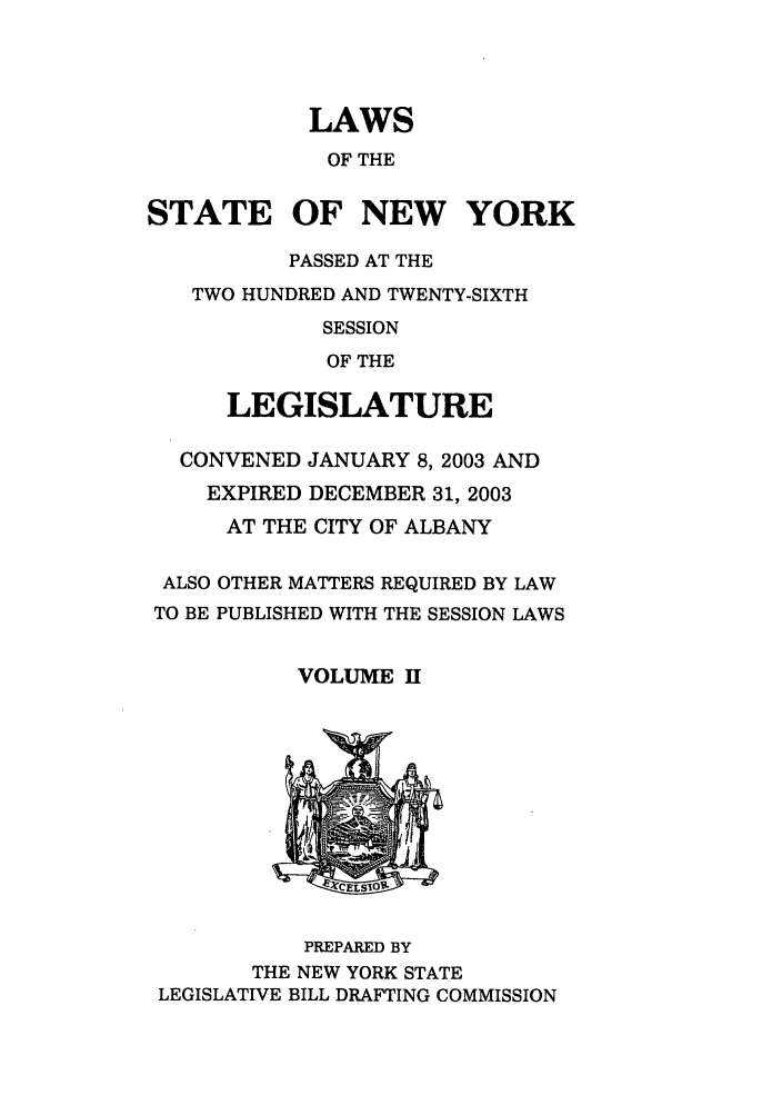 handle is hein.ssl/ssny0055 and id is 1 raw text is: LAWS
OF THE
STATE OF NEW YORK
PASSED AT THE
TWO HUNDRED AND TWENTY-SIXTH
SESSION
OF THE
LEGISLATURE
CONVENED JANUARY 8, 2003 AND
EXPIRED DECEMBER 31, 2003
AT THE CITY OF ALBANY

ALSO
TO BE

OTHER MATTERS REQUIRED BY LAW
PUBLISHED WITH THE SESSION LAWS

VOLUME 11

PREPARED BY
THE NEW YORK STATE
LEGISLATIVE BILL DRAFTING COMMISSION


