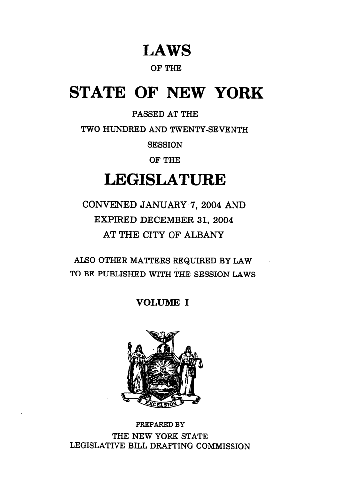 handle is hein.ssl/ssny0057 and id is 1 raw text is: LAWS
OF THE
STATE OF NEW YORK
PASSED AT THE
TWO HUNDRED AND TWENTY-SEVENTH
SESSION
OF THE
LEGISLATURE
CONVENED JANUARY -7,2004 AND
EXPIRED DECEMBER 31, 2004
AT THE CITY OF ALBANY
ALSO OTHER MATTERS REQUIRED BY LAW
TO BE PUBLISHED WITH THE SESSION LAWS
VOLUME I
PREPARED BY
THE NEW YORK STATE
LEGISLATIVE BILL DRAFTING COMMISSION


