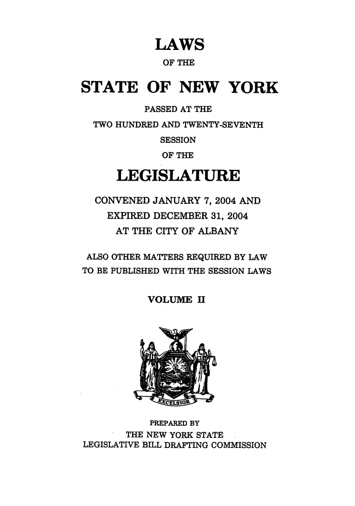 handle is hein.ssl/ssny0058 and id is 1 raw text is: LAWS
OF THE
STATE OF NEW YORK
PASSED AT THE
TWO HUNDRED AND TWENTY-SEVENTH
SESSION
OF THE
LEGISLATURE
CONVENED JANUARY 7, 2004 AND
EXPIRED DECEMBER 31, 2004
AT THE CITY OF ALBANY
ALSO OTHER MATTERS REQUIRED BY LAW
TO BE PUBLISHED WITH THE SESSION LAWS
VOLUME H
PREPARED BY
THE NEW YORK STATE
LEGISLATIVE BILL DRAFTING COMMISSION


