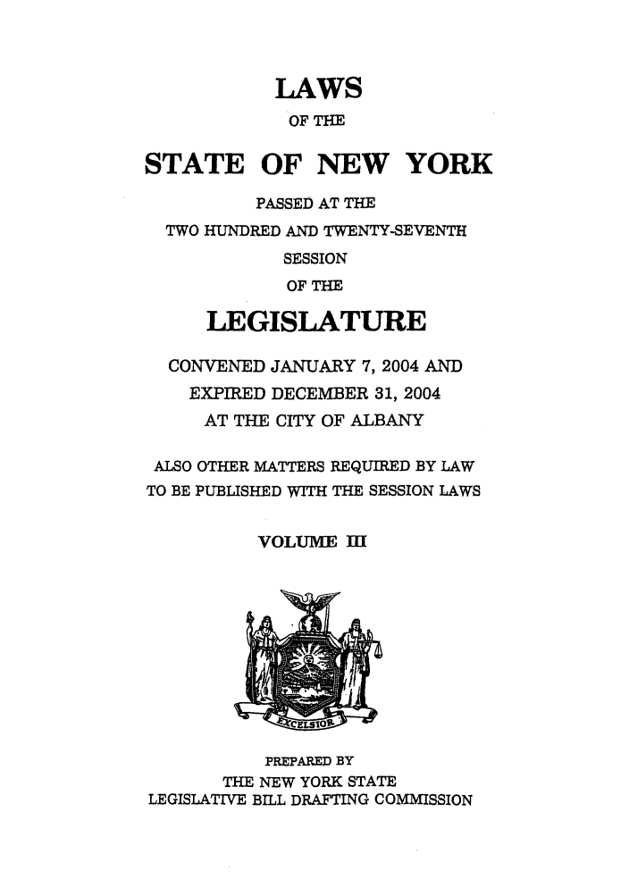 handle is hein.ssl/ssny0059 and id is 1 raw text is: LAWS
OF THE
STATE OF NEW YORK
PASSED AT THE
TWO HUNDRED AND TWENTY-SEVENTH
SESSION
OF THE
LEGISLATURE
CONVENED JANUARY 7, 2004 AND
EXPIRED DECEMBER 31, 2004
AT THE CITY OF ALBANY
ALSO OTHER MATTERS REQUIRED BY LAW
TO BE PUBLISHED WITH THE SESSION LAWS
VOLUIM III
PREPARED BY
THE NEW YORK STATE
LEGISLATIVE BILL DRAFTING COMMISSION


