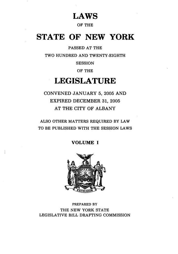 handle is hein.ssl/ssny0060 and id is 1 raw text is: LAWS
OF THE
STATE OF NEW YORK
PASSED AT THE
TWO HUNDRED AND TWENTY-EIGHTH
SESSION
OF THE
LEGISLATURE
CONVENED JANUARY 5, 2005 AND
EXPIRED DECEMBER 31, 2005
AT THE CITY OF ALBANY
ALSO OTHER MATTERS REQUIRED BY LAW
TO BE PUBLISHED WITH THE SESSION LAWS
VOLUME I

PREPARED BY
THE NEW YORK STATE
LEGISLATIVE BILL DRAFTING COMMISSION


