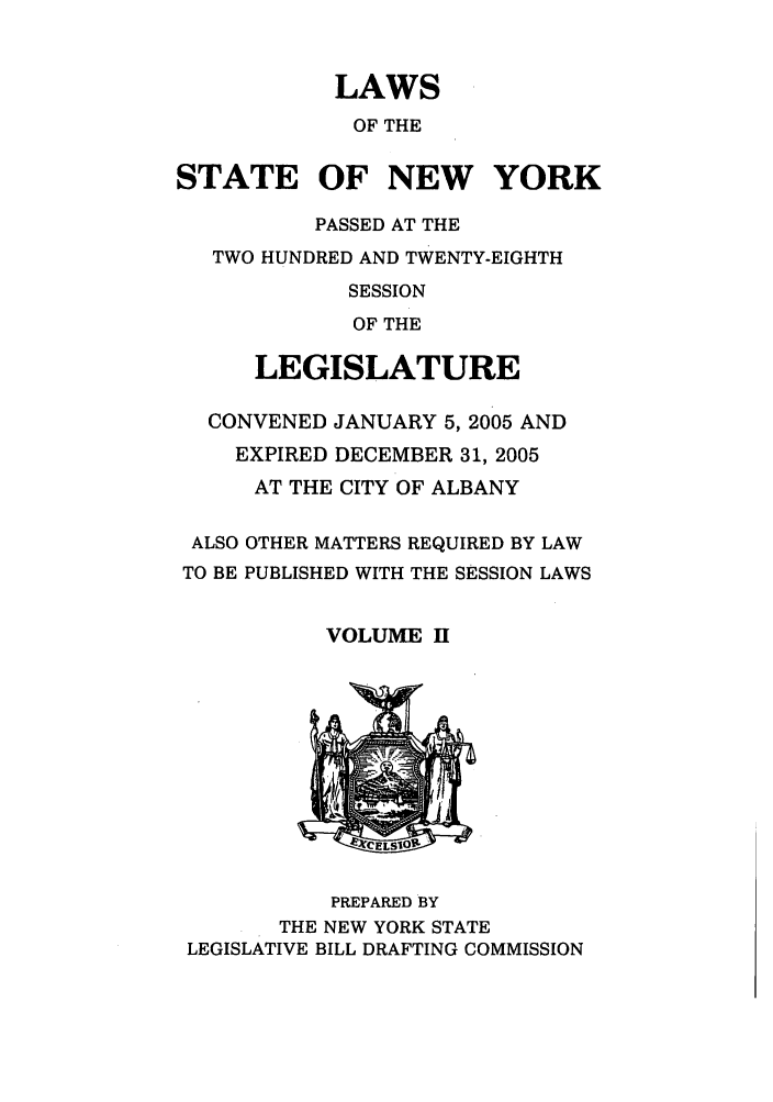 handle is hein.ssl/ssny0061 and id is 1 raw text is: LAWS
OF THE
STATE OF NEW YORK
PASSED AT THE
TWO HUNDRED AND TWENTY-EIGHTH
SESSION
OF THE
LEGISLATURE
CONVENED JANUARY 5, 2005 AND
EXPIRED DECEMBER 31, 2005
AT THE CITY OF ALBANY
ALSO OTHER MATTERS REQUIRED BY LAW
TO BE PUBLISHED WITH THE SESSION LAWS
VOLUME H

PREPARED BY
THE NEW YORK STATE
LEGISLATIVE BILL DRAFTING COMMISSION



