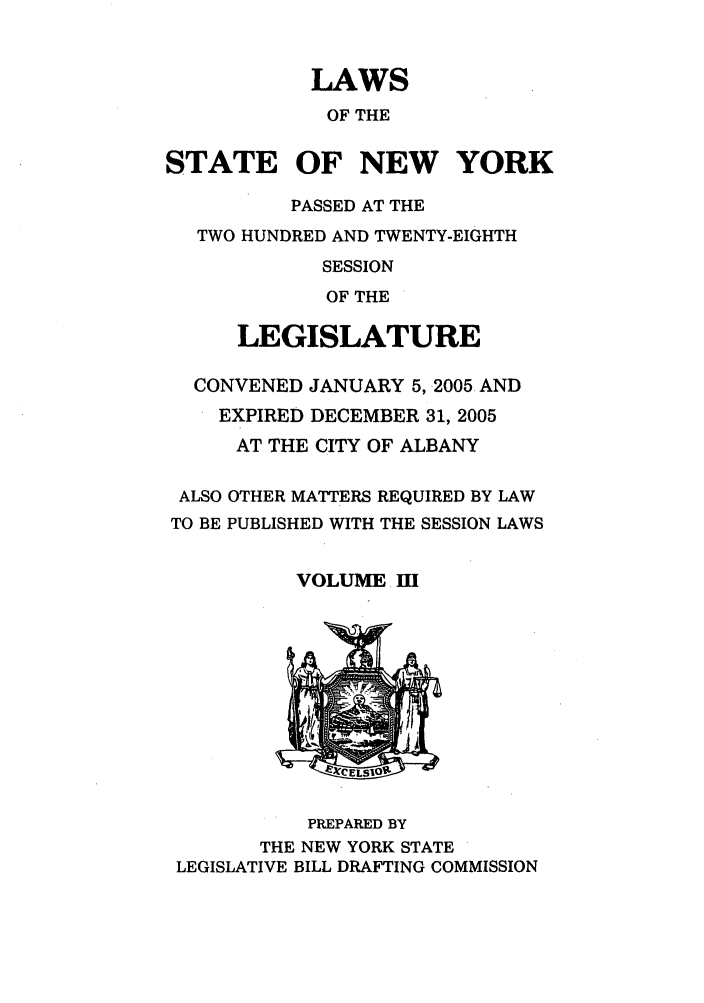 handle is hein.ssl/ssny0062 and id is 1 raw text is: LAWS
OF THE
STATE OF NEW YORK
PASSED AT THE
TWO HUNDRED AND TWENTY-EIGHTH
SESSION
OF THE
LEGISLATURE
CONVENED JANUARY 5, 2005 AND
EXPIRED DECEMBER 31, 2005
AT THE CITY OF ALBANY
ALSO OTHER MATTERS REQUIRED BY LAW
TO BE PUBLISHED WITH THE SESSION LAWS
VOLUME. I

PREPARED BY
THE NEW YORK STATE
LEGISLATIVE BILL DRAFTING COMMISSION



