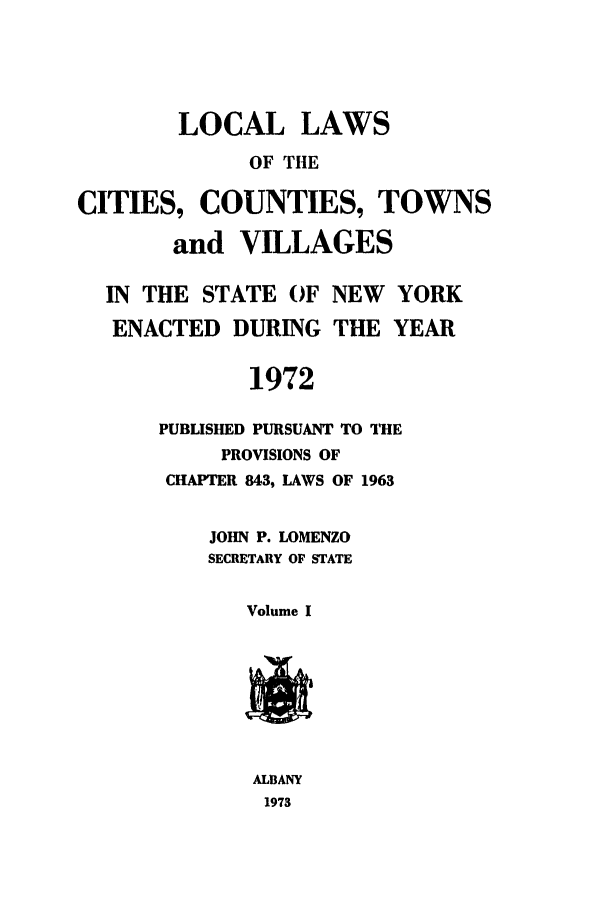handle is hein.ssl/ssny0064 and id is 1 raw text is: LOCAL LAWS
OF THE
CITIES, COUNTIES, TOWNS
and VILLAGES
IN THE STATE OF NEW        YORK
ENACTED DURING THE YEAR
1972
PUBLISHED PURSUANT TO THE
PROVISIONS OF
CHAPTER 843, LAWS OF 1963
JOHN P. LOMENZO
SECRETARY OF STATE
Volume I
ALBANY
1973


