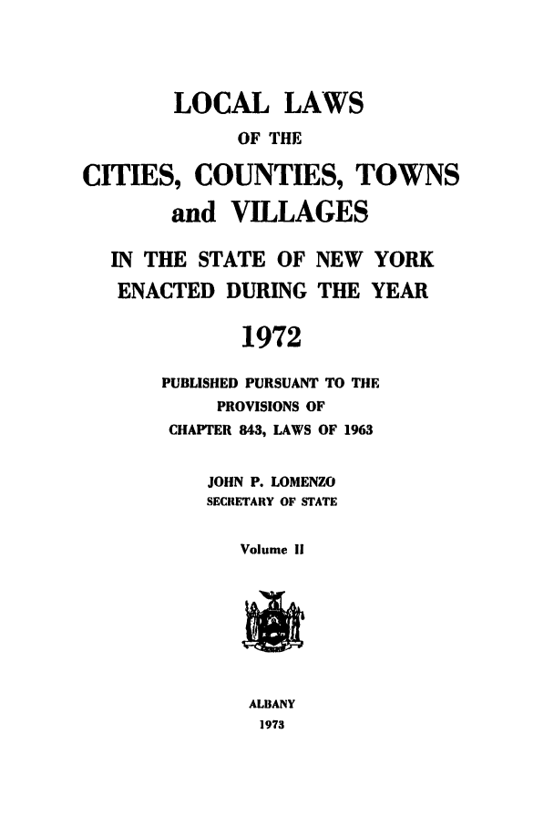 handle is hein.ssl/ssny0065 and id is 1 raw text is: LOCAL LAWS
OF THE
CITIES, COUNTIES, TOWNS
and VILLAGES
IN THE STATE OF NEW       YORK
ENACTED DURING THE YEAR
1972
PUBLISHED PURSUANT TO THE
PROVISIONS OF
CHAPTER 843, LAWS OF 1963
JOHN P. LOMENZO
SECRETARY OF STATE
Volume ii
ALBANY
1973


