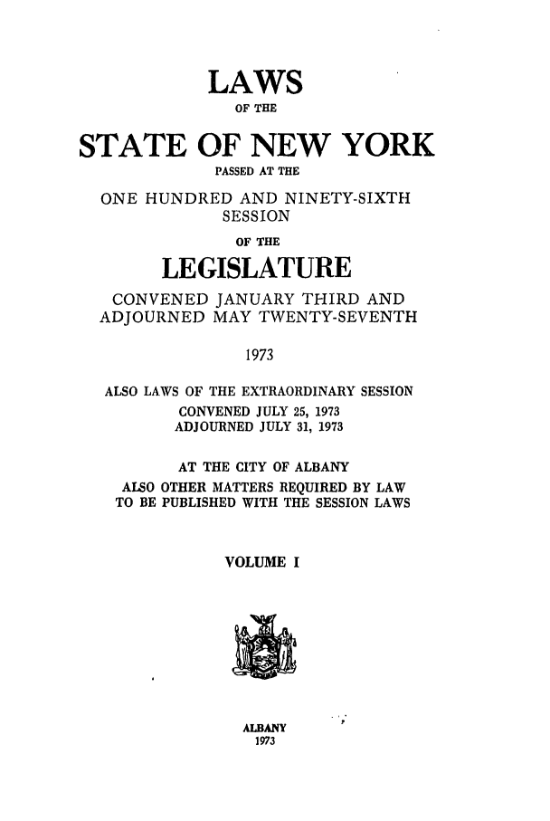 handle is hein.ssl/ssny0066 and id is 1 raw text is: LAWS
OF THE
STATE OF NEW YORK
PASSED AT THE
ONE HUNDRED AND NINETY-SIXTH
SESSION
OF THE
LEGISLATURE
CONVENED JANUARY THIRD AND
ADJOURNED MAY TWENTY-SEVENTH
1973
ALSO LAWS OF THE EXTRAORDINARY SESSION
CONVENED JULY 25, 1973
ADJOURNED JULY 31, 1973
AT THE CITY OF ALBANY
ALSO OTHER MATTERS REQUIRED BY LAW
TO BE PUBLISHED WITH THE SESSION LAWS
VOLUME I

ALBANY
1973



