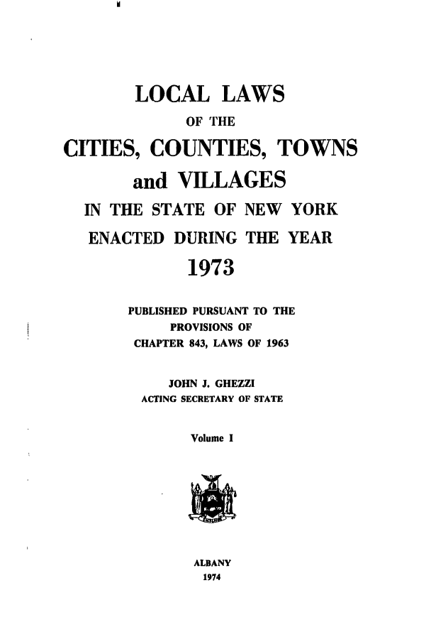 handle is hein.ssl/ssny0067 and id is 1 raw text is: LOCAL LAWS
OF THE
[TIES, COUNTIES, I
and VILLAGES
IN THE STATE OF NEW
ENACTED DURING THE
1973

'OWNS
YORK
YEAR

PUBLISHED PURSUANT TO THE
PROVISIONS OF
CHAPTER 843, LAWS OF 1963
JOHN J. GHEZZI
ACTING SECRETARY OF STATE
Volume I

ALBANY
1974

C]


