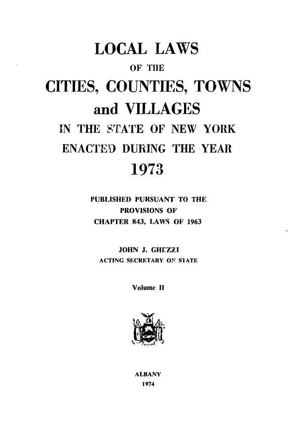 handle is hein.ssl/ssny0068 and id is 1 raw text is: LOCAL LAWS
OF THE
CITIES, COUNTIES, TOWNS
and VILLAGES
IN THE STATE OF NEW YORK
ENACTED DURING THE YEAR
1973

PUBLISHED PURSUANT TO THE
PROVISIONS OF
CHAPTER 843, LAWS OF 1963
JOHN J. GHEZZI
ACTING SECRETARY OFi' SIATE
Volume II
ALBANY
1974


