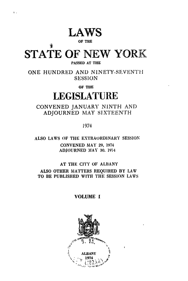 handle is hein.ssl/ssny0069 and id is 1 raw text is: LAWS
OF THE

STATE OF NEW YORK
PASSED AT THE
ONE HUNDRED AND NINETY-SEVENTH
SESSION
OF THE
LEGISLATURE
CONVENED JANUARY NINTH AND
ADJOURNED MAY SIXTEENTH
1974
ALSO LAWS OF THE EXTRAORDINARY SESSION
CONVENED MAY 29, 1974
ADJOURNED MAY 30. 19v4
AT THE CITY OF ALBANY
ALSO OTHER MATTERS REQUIRED BY LAW
TO BE PUBLISHED WITH THE SESSION LAWS
VOLUME I

ALBANY
:  l,  1974


