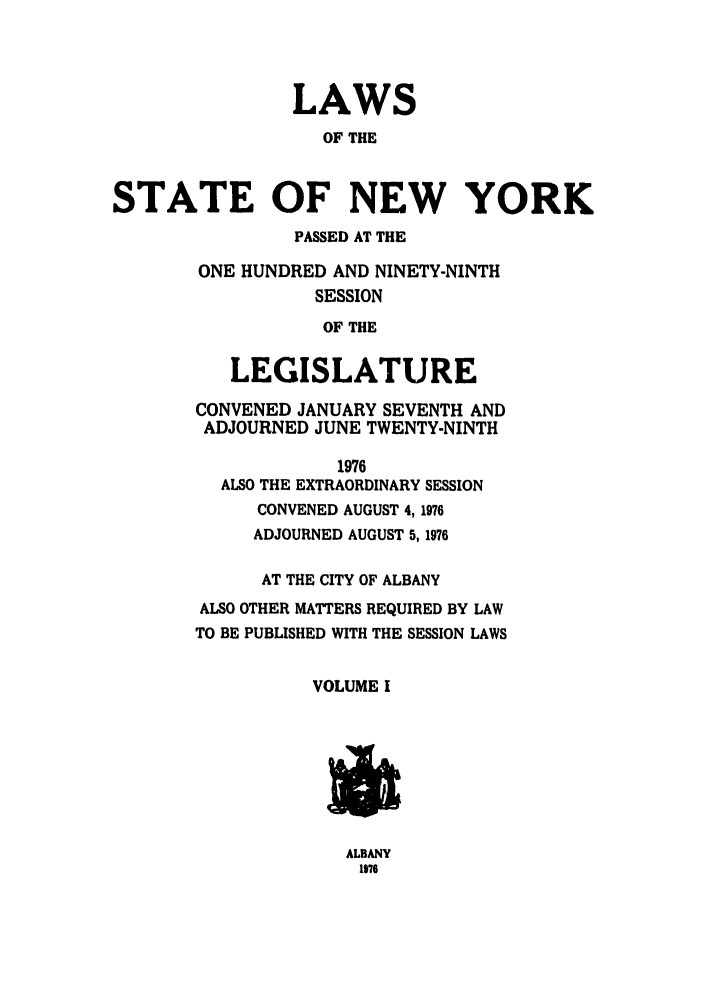 handle is hein.ssl/ssny0071 and id is 1 raw text is: LAWS
OF THE
STATE OF NEW YORK
PASSED AT THE
ONE HUNDRED AND NINETY-NINTH
SESSION
OF THE
LEGISLATURE
CONVENED JANUARY SEVENTH AND
ADJOURNED JUNE TWENTY-NINTH
1976
ALSO THE EXTRAORDINARY SESSION
CONVENED AUGUST 4,1976
ADJOURNED AUGUST 5,1976
AT THE CITY OF ALBANY
ALSO OTHER MATTERS REQUIRED BY LAW
TO BE PUBLISHED WITH THE SESSION LAWS
VOLUME I

ALBANY
1876


