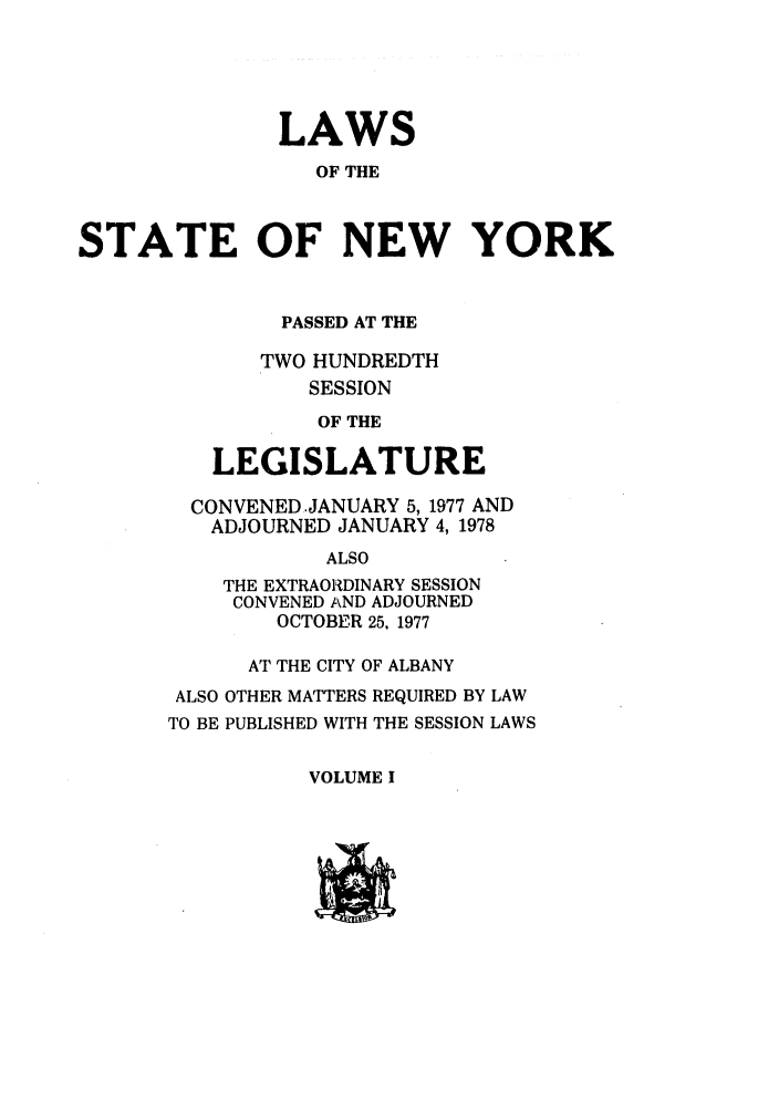 handle is hein.ssl/ssny0073 and id is 1 raw text is: LAWS
OF THE
STATE OF NEW YORK

PASSED AT THE
TWO HUNDREDTH
SESSION
OF THE
LEGISLATURE
CONVENED JANUARY 5, 1977 AND
ADJOURNED JANUARY 4, 1978
ALSO
THE EXTRAORDINARY SESSION
CONVENED AND ADJOURNED
OCTOBER 25, 1977
AT THE CITY OF ALBANY
ALSO OTHER MATTERS REQUIRED BY LAW
TO BE PUBLISHED WITH THE SESSION LAWS

VOLUME I



