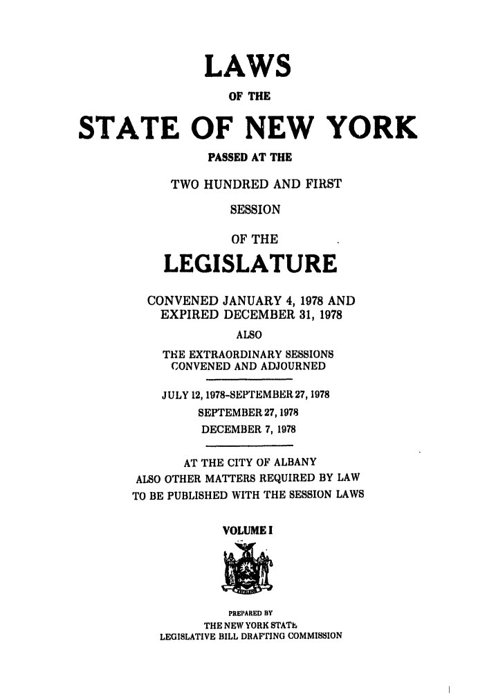 handle is hein.ssl/ssny0075 and id is 1 raw text is: LAWS
OF THE
STATE OF NEW YORK

PASSED AT THE
TWO HUNDRED AND FIRST
SESSION
OF THE
LEGISLATURE
CONVENED JANUARY 4,1978 AND
EXPIRED DECEMBER 31, 1978
ALSO
THE EXTRAORDINARY SESSIONS
CONVENED AND ADJOURNED
JULY 12, 1978-SEPTEMBER 27, 1978
SEPTEMBER 27,1978
DECEMBER 7,1978
AT THE CITY OF ALBANY
ALSO OTHER MATTERS REQUIRED BY LAW
TO BE PUBLISHED WITH THE SESSION LAWS

VOLUME I

PREPARED BY
THE NEW YORK STATh
LEGISLATIVE BILL DRAFTING COMMISSION


