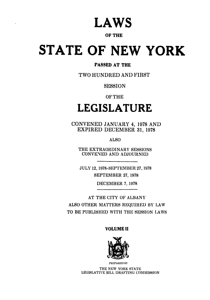 handle is hein.ssl/ssny0076 and id is 1 raw text is: LAWS
OF THE
STATE OF NEW YORK
PASSED AT THE
TWO HUNDRED AND FIRST
SESSION
OF THE
LEGISLATURE
CONVENED JANUARY 4,1978 AND
EXPIRED DECEMBER 31, 1978
ALSO
THE EXTRAORDINARY SESSIONS
CONVENED AND ADJOURNED
JULY 12, 1978-SEPTEMBEI,27,1978
SEPTEMBER 27, 1978
DECEMBER 7,1978
AT THE CITY OF ALBANY
ALSO OTHER MATTERS REQUIRED BY LAW
TO BE PUBLISHED WITH THE SESSION IAWS
VOLUME Ii
I'hi.'PA IIEI) IIV
THE NEW YOIK STATE
LEGISLATIVE BILl I)RAFTING COMMISSION


