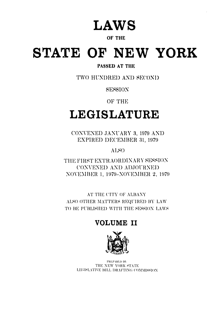 handle is hein.ssl/ssny0081 and id is 1 raw text is: LAWS
OF THE
STATE OF NEW YORK
PASSED AT TilE
TW() HUNI)RE.1) AND) SECO(NID
SIESSION
OF THE
LEGISLATURE
CONVENED JANUARY 3, 1979 AND
EXPIREI) DECEMBER 31, 1979
ALSO
i'II FIRS'' EXTIIAORI)INAIY SESSION
C(ONVIENEI) AND AI)JOUINEI)
N()VENIEII, 1, 1979-NOVEI\IER 2, 1979
AT TIIE ('ITY OF ALBANY
ALSO OTHER MATTEIRS RIEQUIlIRE) BY LAWV
TO BE IPUBLISIE) VITH II E SESSION LAW\S
VOLUME II
Till  NIE\V Y)KI( ST.ATE
I'l, IL.\TI VE 13I., DRALFTIING  CO)M.MISSIO)N


