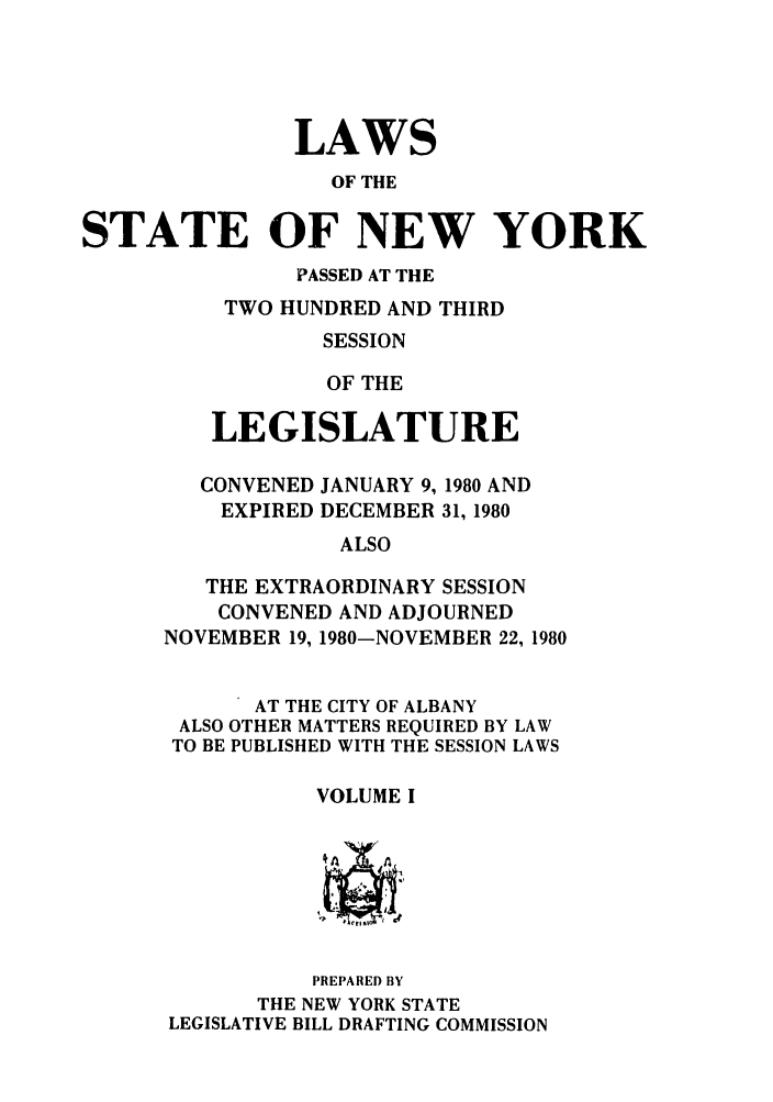handle is hein.ssl/ssny0082 and id is 1 raw text is: LAWS
OF THE
STATE OF NEW YORK
PASSED AT THE
TWO HUNDRED AND THIRD
SESSION
OF THE
LEGISLATURE
CONVENED JANUARY 9, 1980 AND
EXPIRED DECEMBER 31, 1980
ALSO
THE EXTRAORDINARY SESSION
CONVENED AND ADJOURNED
NOVEMBER 19, 1980-NOVEMBER 22, 1980
AT THE CITY OF ALBANY
ALSO OTHER MATTERS REQUIRED BY LAW
TO BE PUBLISHED WITH THE SESSION LAWS
VOLUME I
PREPARED BY
THE NEW YORK STATE
LEGISLATIVE BILL DRAFTING COMMISSION



