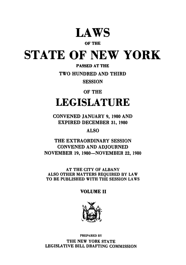 handle is hein.ssl/ssny0083 and id is 1 raw text is: LAWS
OF THE
STATE OF NEW YORK
PASSED AT THE
TWO HUNDRED AND THIRD
SESSION
OF THE
LEGISLATURE
CONVENED JANUARY 9, 1980 AND
EXPIRED DECEMBER 31, 1980
ALSO
THE EXTRAORDINARY SESSION
CONVENED AND ADJOURNED
NOVEMBER 19, 1980-NOVEMBER 22, 1980
AT THE CITY OF ALBANY
ALSO OTHER MATTERS REQUIRED BY LAW
TO BE PUBLISHED WITH THE SESSION LAWS
VOLUME II
PREPARED) BY
TilE NEW YORK STATE
LEGISLATIVE BILL DRAFTING COMMISSION


