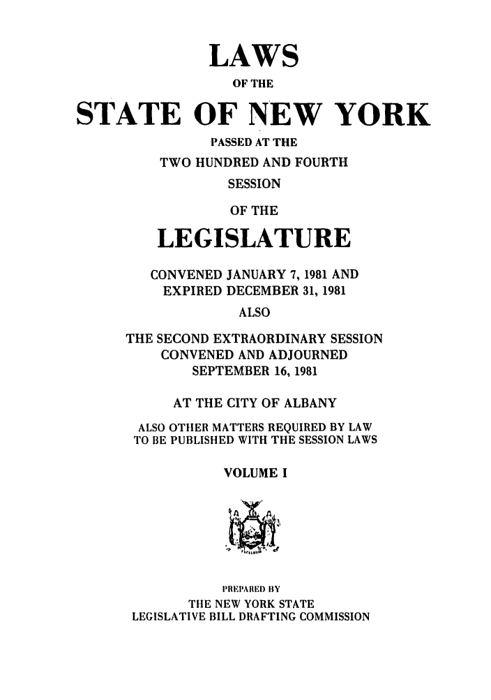 handle is hein.ssl/ssny0084 and id is 1 raw text is: LAWS
OF THE
STATE OF NEW YORK
PASSED AT THE
TWO HUNDRED AND FOURTH
SESSION
OF THE
LEGISLATURE
CONVENED JANUARY 7, 1981 AND
EXPIRED DECEMBER 31, 1981
ALSO
THE SECOND EXTRAORDINARY SESSION
CONVENED AND ADJOURNED
SEPTEMBER 16, 1981
AT THE CITY OF ALBANY
ALSO OTHER MATTERS REQUIRED BY LAW
TO BE PUBLISHED WITH THE SESSION LAWS
VOLUME I
PREPAIREI) BY
TIE NEW YORK STATE
LEGISLATIVE BILL DRAFTING COMMISSION


