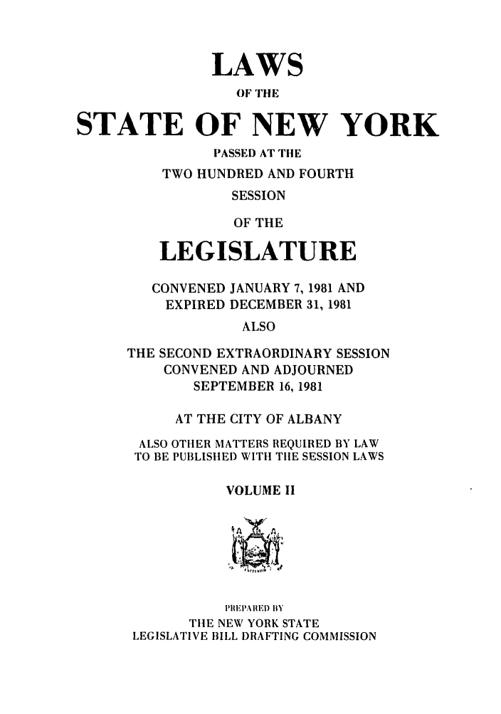 handle is hein.ssl/ssny0085 and id is 1 raw text is: LAWS
OF THE
STATE OF NEW YORK

PASSED AT TIlE
TWO HUNDRED AND FOURTH
SESSION
OF THE
LEGISLATURE

CONVENED JANUARY 7, 1981 AND
EXPIRED DECEMBER 31, 1981
ALSO
THE SECOND EXTRAORDINARY SESSION
CONVENED AND ADJOURNED
SEPTEMBER 16, 1981
AT THE CITY OF ALBANY
ALSO OTHER MATTERS REQUIRED BY LAW
TO BE PUBLISHED WITH TIlE SESSION LAWS
VOLUME II

lPRlElA I F,) IBY
TIlE NEW YORK STATE
LEGISLATIVE 1ILL DRAFTING COMMISSION


