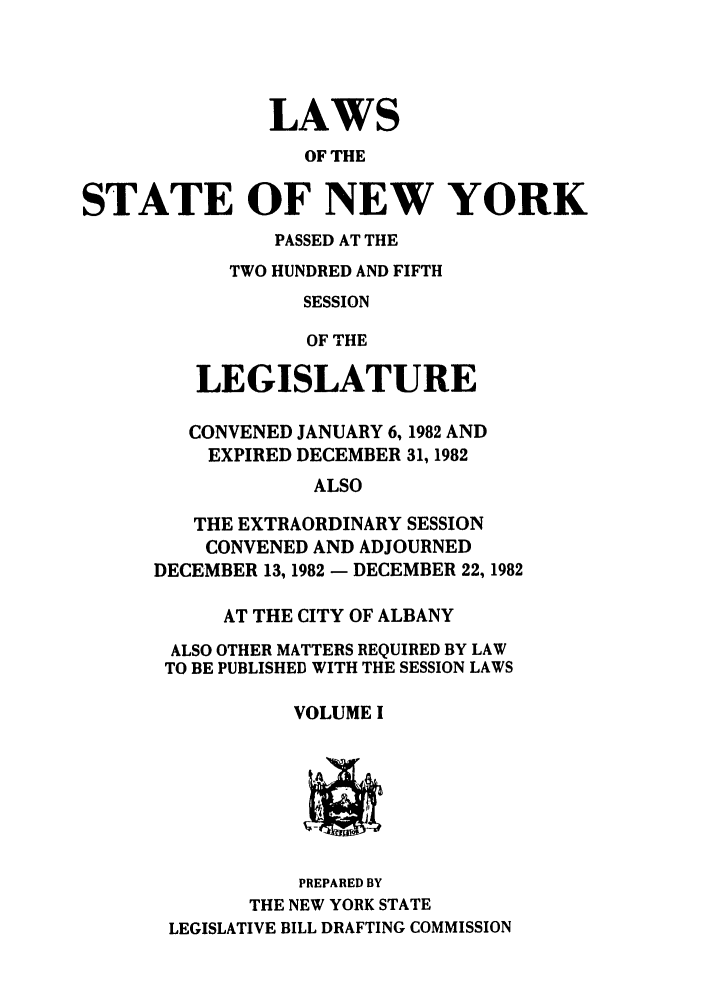 handle is hein.ssl/ssny0086 and id is 1 raw text is: LAWS
OF THE
STATE OF NEW YORK

PASSED AT THE
TWO HUNDRED AND FIFTH
SESSION
OF THE
LEGISLATURE

CONVENED JANUARY 6, 1982 AND
EXPIRED DECEMBER 31, 1982
ALSO
THE EXTRAORDINARY SESSION
CONVENED AND ADJOURNED
DECEMBER 13, 1982 - DECEMBER 22, 1982
AT THE CITY OF ALBANY
ALSO OTHER MATTERS REQUIRED BY LAW
TO BE PUBLISHED WITH THE SESSION LAWS
VOLUME I

PREPARED BY
THE NEW YORK STATE
LEGISLATIVE BILL DRAFTING COMMISSION



