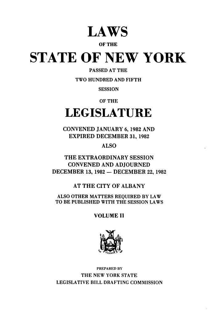 handle is hein.ssl/ssny0087 and id is 1 raw text is: LAWS
OF THE
STATE OF NEW YORK

PASSED AT THE
TWO HUNDRED AND FIFTH
SESSION
OF THE
LEGISLATURE

CONVENED JANUARY 6, 1982 AND
EXPIRED DECEMBER 31, 1982
ALSO
THE EXTRAORDINARY SESSION
CONVENED AND ADJOURNED
DECEMBER 13, 1982 - DECEMBER 22, 1982
AT THE CITY OF ALBANY
ALSO OTHER MATTERS REQUIRED BY LAW
TO BE PUBLISHED WITH THE SESSION LAWS
VOLUME II

PRIEPARED BY
THE NEW YORK STATE
LEGISLATIVE BILL DRAFTING COMMISSION


