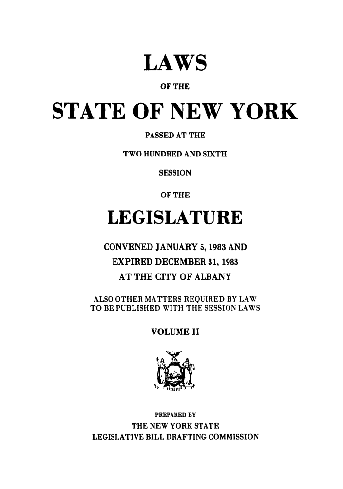 handle is hein.ssl/ssny0089 and id is 1 raw text is: LAWS
OF THE
STATE OF NEW YORK

PASSED AT THE
TWO HUNDRED AND SIXTH
SESSION
OF THE
LEGISLATURE
CONVENED JANUARY 5,1983 AND
EXPIRED DECEMBER 31, 1983
AT THE CITY OF ALBANY
ALSO OTHER MATTERS REQUIRED BY LAW
TO BE PUBLISHED WITH THE SESSION LAWS
VOLUME II
PREPARED BY
THE NEW YORK STATE
LEGISLATIVE BILL DRAFTING COMMISSION


